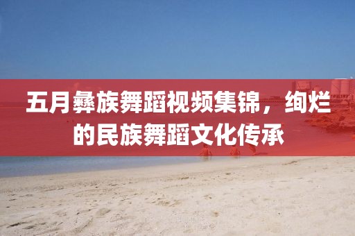五月彝族舞蹈視頻集錦，絢爛的民族舞蹈文化傳承