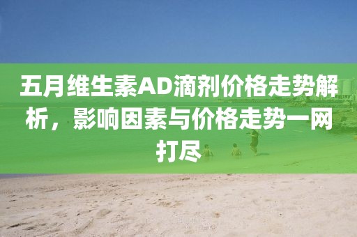 五月維生素AD滴劑價格走勢解析，影響因素與價格走勢一網(wǎng)打盡