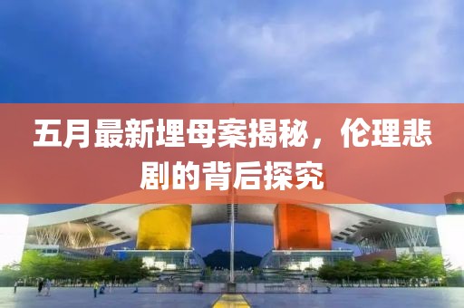 五月最新埋母案揭秘，倫理悲劇的背后探究