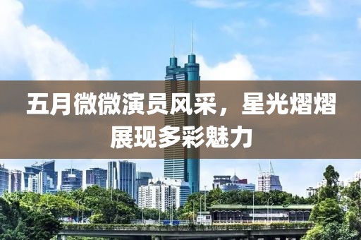 五月微微演員風采，星光熠熠展現(xiàn)多彩魅力