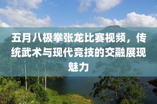 五月八極拳張龍比賽視頻，傳統(tǒng)武術(shù)與現(xiàn)代競技的交融展現(xiàn)魅力