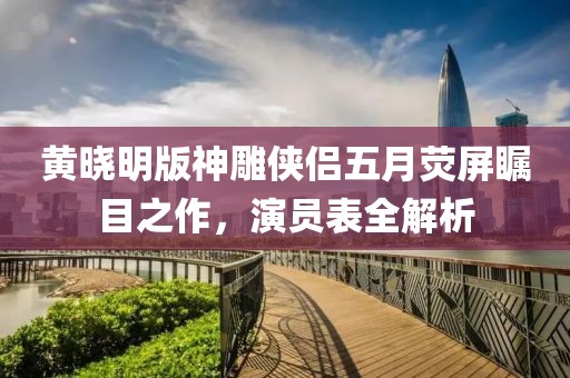 黃曉明版神雕俠侶五月熒屏矚目之作，演員表全解析