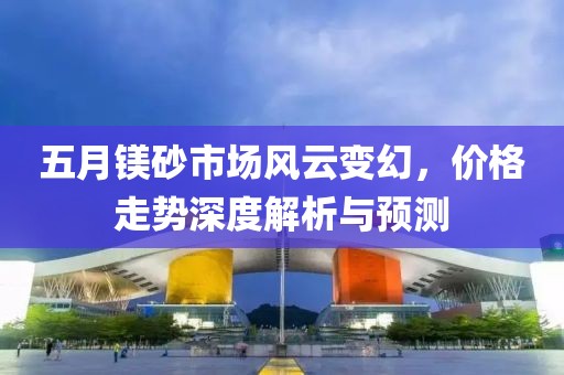 五月鎂砂市場(chǎng)風(fēng)云變幻，價(jià)格走勢(shì)深度解析與預(yù)測(cè)