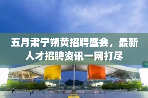 五月肅寧朔黃招聘盛會，最新人才招聘資訊一網(wǎng)打盡