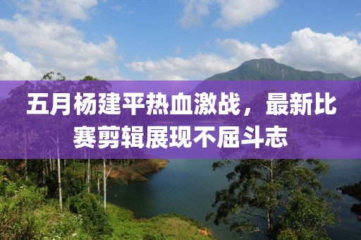 五月楊建平熱血激戰(zhàn)，最新比賽剪輯展現(xiàn)不屈斗志