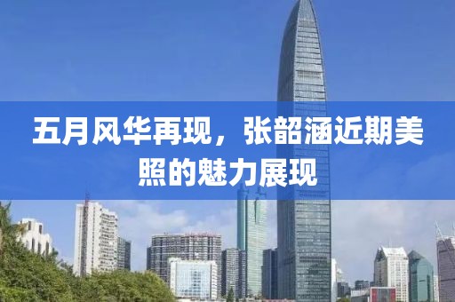 五月風華再現(xiàn)，張韶涵近期美照的魅力展現(xiàn)