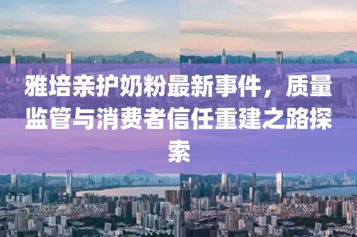 雅培親護(hù)奶粉最新事件，質(zhì)量監(jiān)管與消費(fèi)者信任重建之路探索