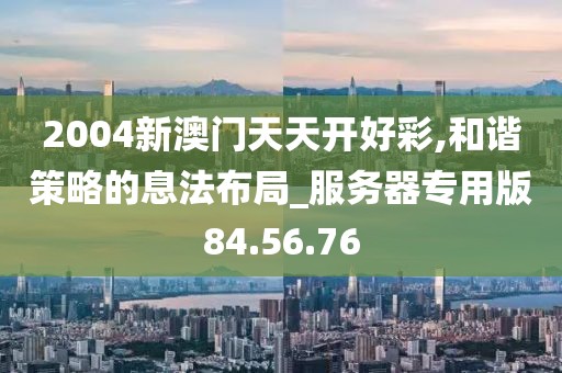 2004新澳門天天開好彩,和諧策略的息法布局_服務器專用版84.56.76