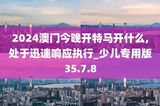 2024澳門今晚開特馬開什么,處于迅速響應(yīng)執(zhí)行_少兒專用版35.7.8
