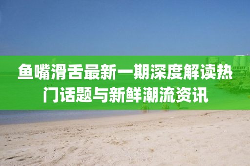 魚嘴滑舌最新一期深度解讀熱門話題與新鮮潮流資訊