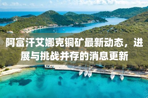 阿富汗艾娜克銅礦最新動(dòng)態(tài)，進(jìn)展與挑戰(zhàn)并存的消息更新