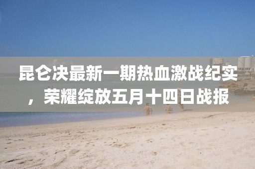 昆侖決最新一期熱血激戰(zhàn)紀實，榮耀綻放五月十四日戰(zhàn)報