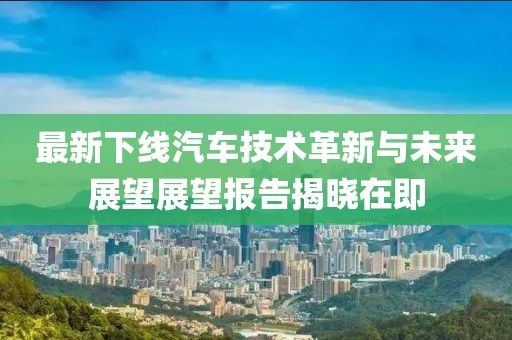 最新下線汽車技術(shù)革新與未來展望展望報(bào)告揭曉在即